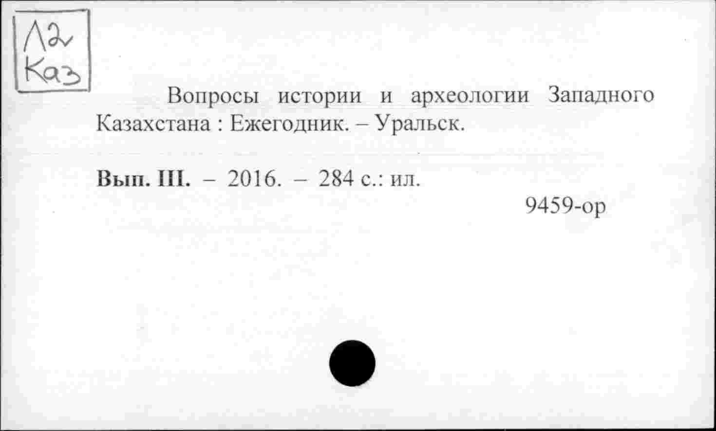 ﻿Вопросы истории и археологии Западного Казахстана : Ежегодник. - Уральск.
Вып. III. - 2016. - 284 с.: ил.
9459-ор